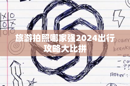 旅游拍照哪家强2024出行攻略大比拼