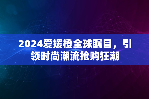 2024爱媛橙全球瞩目，引领时尚潮流抢购狂潮