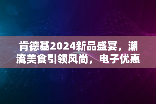 肯德基2024新品盛宴，潮流美食引领风尚，电子优惠享不停