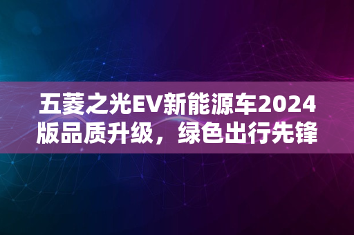 五菱之光EV新能源车2024版品质升级，绿色出行先锋