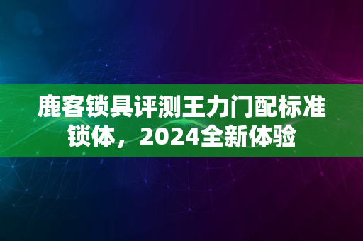 鹿客锁具评测王力门配标准锁体，2024全新体验