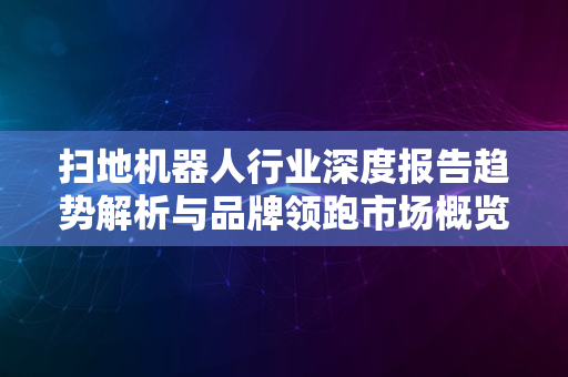 扫地机器人行业深度报告趋势解析与品牌领跑市场概览2024版