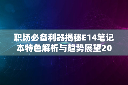 职场必备利器揭秘E14笔记本特色解析与趋势展望2024版