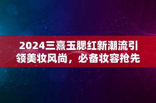 2024三熹玉腮红新潮流引领美妆风尚，必备妆容抢先看