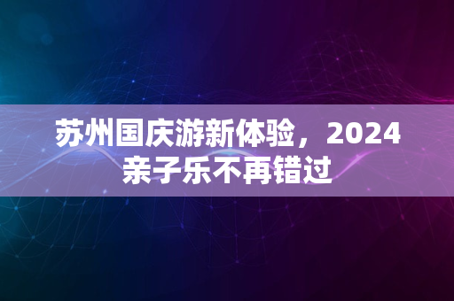 苏州国庆游新体验，2024亲子乐不再错过