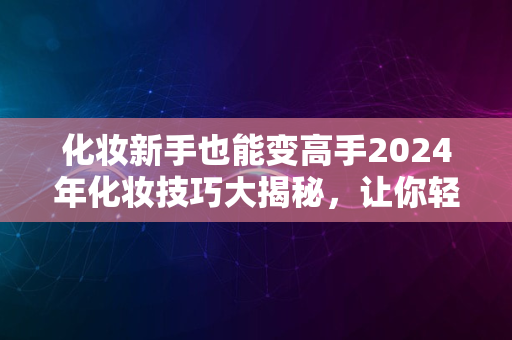 化妆新手也能变高手2024年化妆技巧大揭秘，让你轻松变美