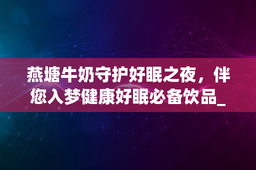 燕塘牛奶守护好眠之夜，伴您入梦健康好眠必备饮品_2024