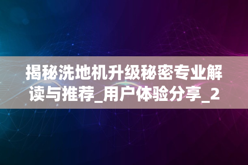 揭秘洗地机升级秘密专业解读与推荐_用户体验分享_2024