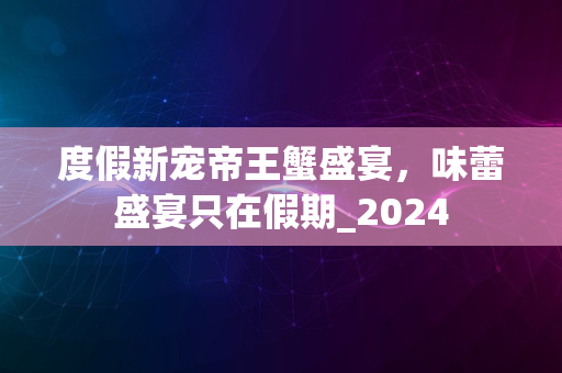 度假新宠帝王蟹盛宴，味蕾盛宴只在假期_2024