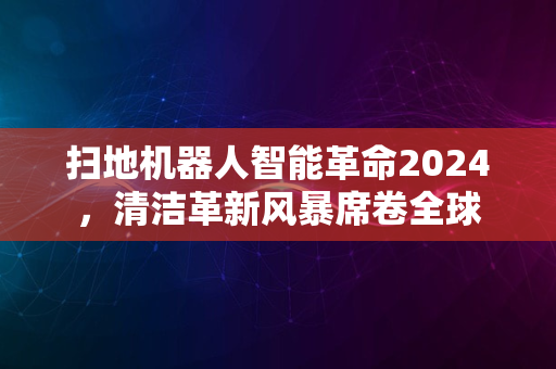 扫地机器人智能革命2024，清洁革新风暴席卷全球