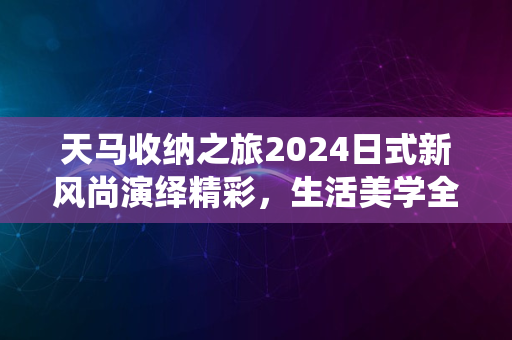 天马收纳之旅2024日式新风尚演绎精彩，生活美学全新启航