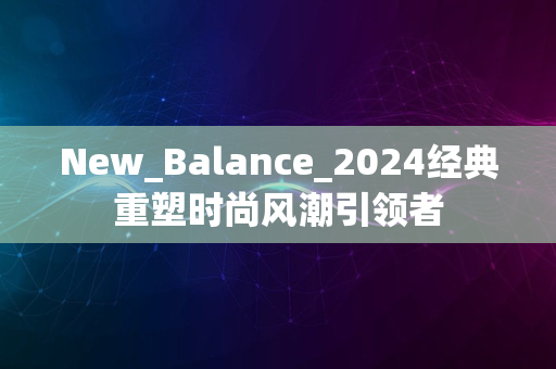 New_Balance_2024经典重塑时尚风潮引领者