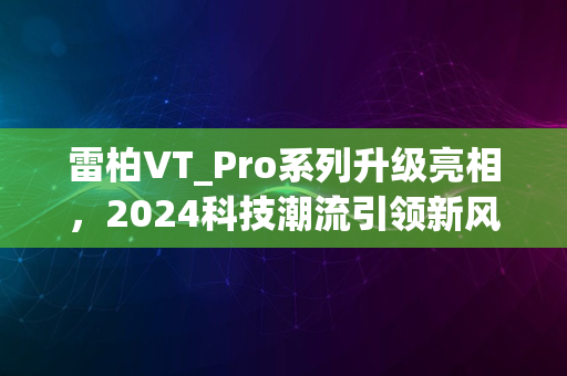 雷柏VT_Pro系列升级亮相，2024科技潮流引领新风尚