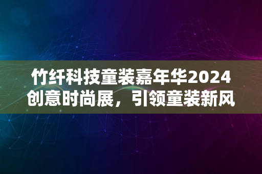 竹纤科技童装嘉年华2024创意时尚展，引领童装新风尚