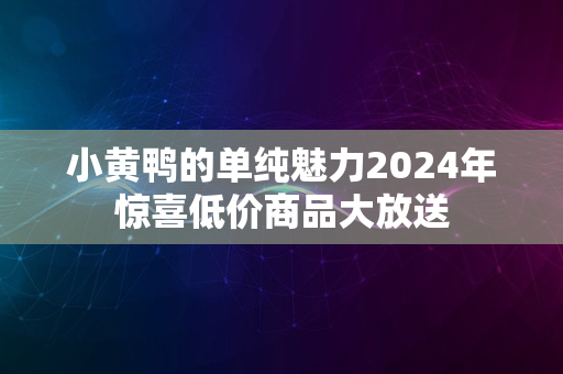 小黄鸭的单纯魅力2024年惊喜低价商品大放送