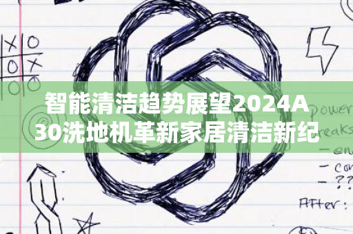 智能清洁趋势展望2024A30洗地机革新家居清洁新纪元