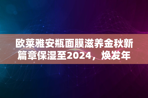 欧莱雅安瓶面膜滋养金秋新篇章保湿至2024，焕发年轻光彩