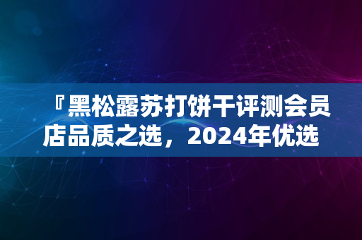 『黑松露苏打饼干评测会员店品质之选，2024年优选好价』