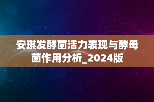 安琪发酵菌活力表现与酵母菌作用分析_2024版