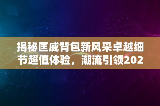 揭秘匡威背包新风采卓越细节超值体验，潮流引领2024