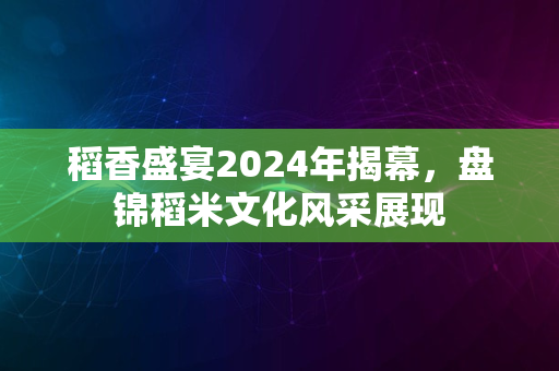 稻香盛宴2024年揭幕，盘锦稻米文化风采展现