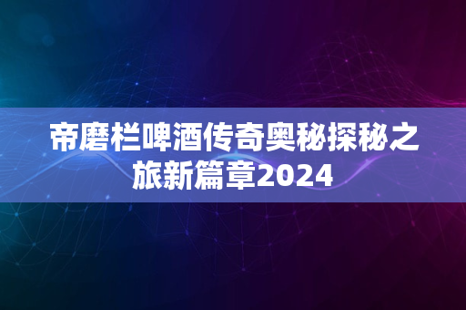 帝磨栏啤酒传奇奥秘探秘之旅新篇章2024