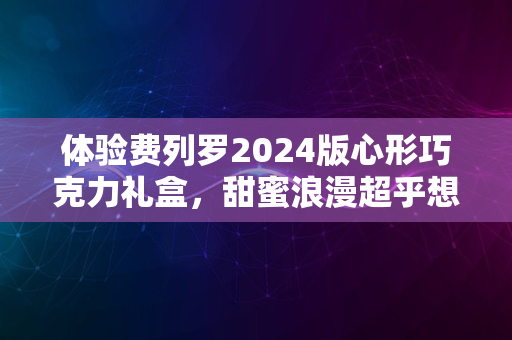 体验费列罗2024版心形巧克力礼盒，甜蜜浪漫超乎想象