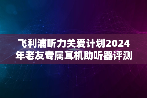 飞利浦听力关爱计划2024年老友专属耳机助听器评测报告