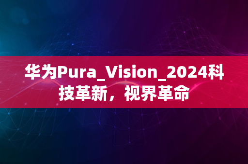 华为Pura_Vision_2024科技革新，视界革命