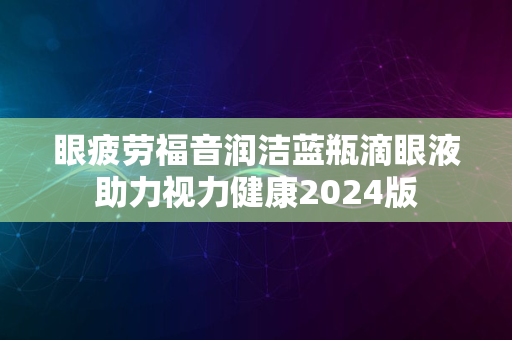 眼疲劳福音润洁蓝瓶滴眼液助力视力健康2024版