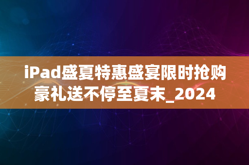 iPad盛夏特惠盛宴限时抢购豪礼送不停至夏末_2024