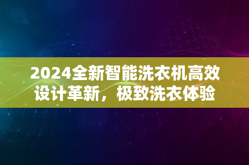 2024全新智能洗衣机高效设计革新，极致洗衣体验