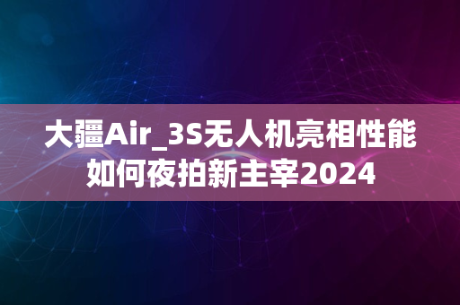 大疆Air_3S无人机亮相性能如何夜拍新主宰2024