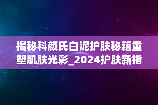 揭秘科颜氏白泥护肤秘籍重塑肌肤光彩_2024护肤新指南