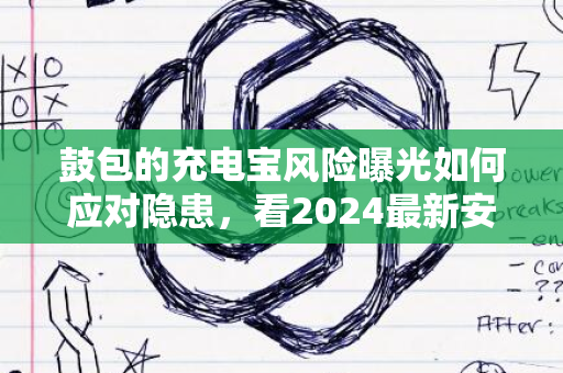 鼓包的充电宝风险曝光如何应对隐患，看2024最新安全指南