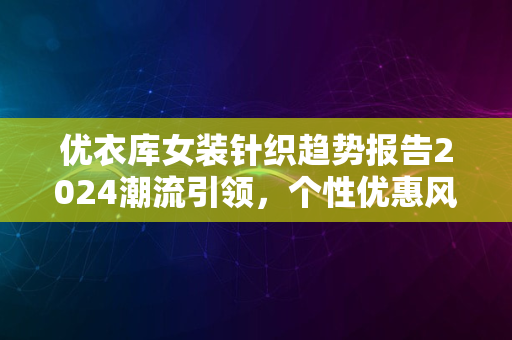 优衣库女装针织趋势报告2024潮流引领，个性优惠风采尽显