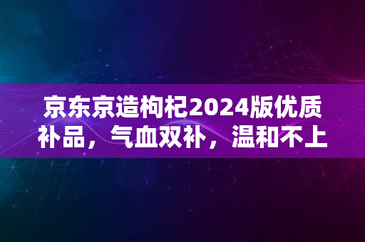 京东京造枸杞2024版优质补品，气血双补，温和不上火