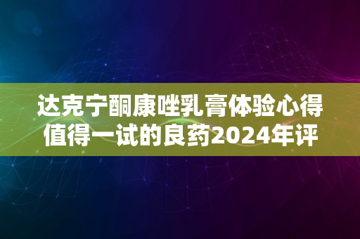 达克宁酮康唑乳膏体验心得值得一试的良药2024年评测