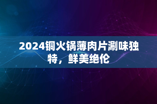 2024铜火锅薄肉片涮味独特，鲜美绝伦