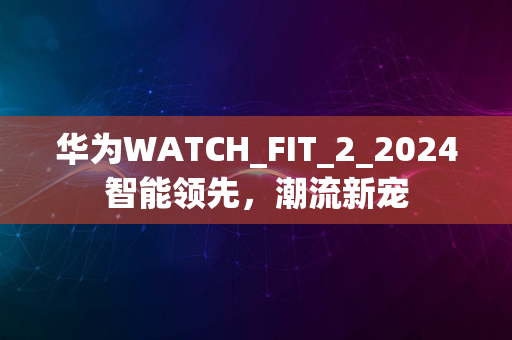 华为WATCH_FIT_2_2024智能领先，潮流新宠