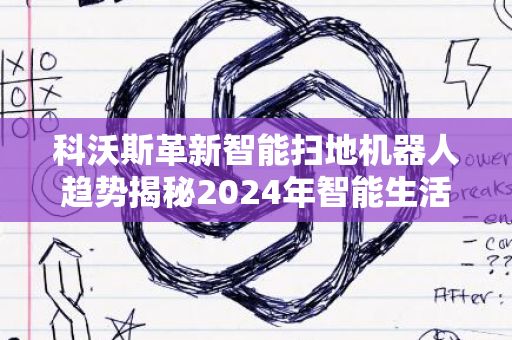 科沃斯革新智能扫地机器人趋势揭秘2024年智能生活新篇章