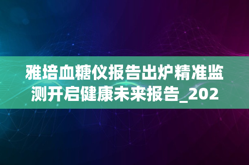 雅培血糖仪报告出炉精准监测开启健康未来报告_2024版