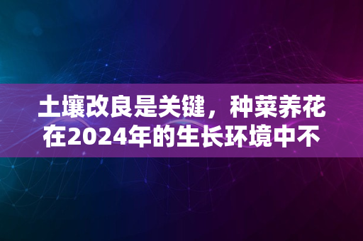 土壤改良是关键，种菜养花在2024年的生长环境中不可忽视