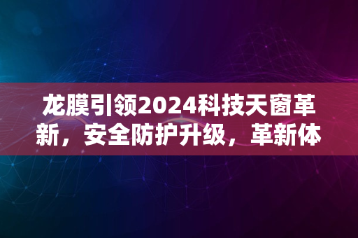 龙膜引领2024科技天窗革新，安全防护升级，革新体验来袭