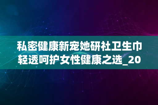 私密健康新宠她研社卫生巾轻透呵护女性健康之选_2024版