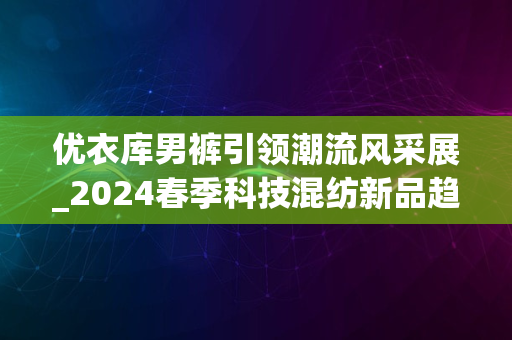 优衣库男裤引领潮流风采展_2024春季科技混纺新品趋势发布