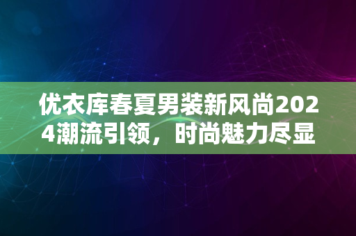 优衣库春夏男装新风尚2024潮流引领，时尚魅力尽显风采