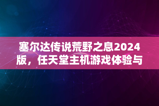 塞尔达传说荒野之息2024版，任天堂主机游戏体验与解析