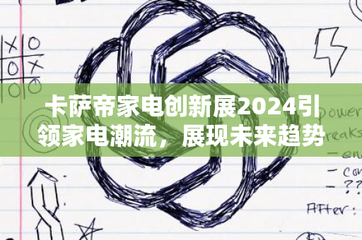 卡萨帝家电创新展2024引领家电潮流，展现未来趋势