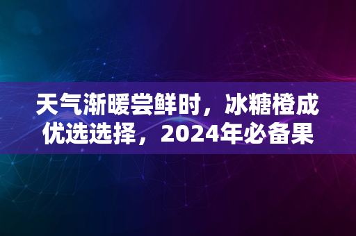 天气渐暖尝鲜时，冰糖橙成优选选择，2024年必备果品